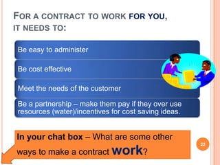 FOR A CONTRACT TO WORK FOR YOU,
IT NEEDS TO:
Be easy to administer
Be cost effective
Meet the needs of the customer
Be a partnership – make them pay if they over use
resources (water)/incentives for cost saving ideas.
In your chat box – What are some other
ways to make a contract work?
22
 