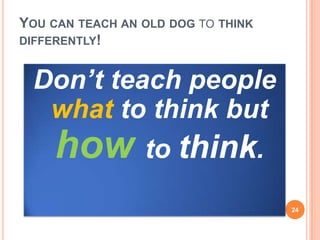 YOU CAN TEACH AN OLD DOG TO THINK
DIFFERENTLY!
Don’t teach people
what to think but
how to think.
24
 