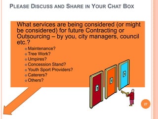 PLEASE DISCUSS AND SHARE IN YOUR CHAT BOX
 What services are being considered (or might
be considered) for future Contracting or
Outsourcing – by you, city managers, council
etc.?
 Maintenance?
 Tree Work?
 Umpires?
 Concession Stand?
 Youth Sport Providers?
 Caterers?
 Others?
27
 