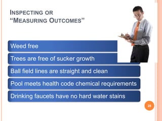 INSPECTING OR
“MEASURING OUTCOMES”
Weed free
Trees are free of sucker growth
Ball field lines are straight and clean
Pool meets health code chemical requirements
Drinking faucets have no hard water stains
28
 