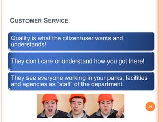CUSTOMER SERVICE
Quality is what the citizen/user wants and
understands!
They don’t care or understand how you got there!
They see everyone working in your parks, facilities
and agencies as “staff” of the department.
30
 