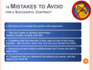 10 MISTAKES TO AVOID
FOR A SUCCESSFUL CONTRACT
6. Kill trees and inundate the partner with paperwork.
7. “We don’t need no stinking technology” –
simplify, simplify, simplify (see #6).
8. Forgetting that the interview is also used as part of the hiring
process – ask the who, what, how and why you should hire them.
9. Assuming private industry professionals don’t know and talk to
each other.
10. Forgetting that you represent the citizens you serve, and the
agency you work for.
35
 