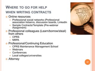 WHERE TO GO FOR HELP
WHEN WRITING CONTRACTS
 Online resources
 Professional social networks (Professional
association listservs, discussion boards, LinkedIn
 Sample Contracts/Template (Pre-webinar
Assignment)
 Professional colleagues (Learn/borrow/steal)
from others
 CPRS
 NRPA
 Professional/Continuing Education
 CPRS Maintenance Management School
 Webinars
 Conferences
 Local colleges/universities
 Attorney
37
 