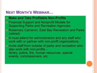 NEXT MONTH’S WEBINAR…
3
9
 Make and Take Profitable Non-Profits
 Financial Support and Nonprofit Models for
Supporting Parks and Recreation Agencies
 Rosemary Cameron, East Bay Recreation and Parks
(retired)
 A must-attend for administrators and any staff who
work with or partner with non-profit organizations.
 Invite staff from outside of parks and recreation who
also work with non-profits –
library, police, fire, human resources, special
events, commissioners, etc.
 