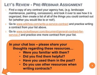 LET’S REVIEW - PRE-WEBINAR ASSIGNMENT
1. Find a copy of any contract your agency has, (e.g. landscape
maintenance, painting, concession), and look it over to see how it is
organized, then create a list of all of the things you could contract out
for (whether you would like to or not!).
2. Go to www.wikihow.com/write-a-service-contract and practice writing
a contract from your list above.
3. Go to www.rocketlawyer.com/document/general-contract-for-
service.rl and practice one more contract from your list.
In your chat box – please share your
thoughts regarding these resources…
• Were you familiar with them?
• Did you find them helpful?
• Have you used them in the past?
• Do you use other resources when
writing contracts?
4
 