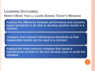 LEARNING OUTCOMES:
HERE’S WHAT YOU’LL LEARN DURING TODAY’S WEBINAR
Analyze the difference between performance and outcome
based standards to be able to develop positive results in a
contract.
Compare and contrast maintenance standards so that
measurable results can be used in a contract.
Analyze the most common mistakes that cause a
maintenance contract to fail and develop ways to avoid the
mistakes.
5
 