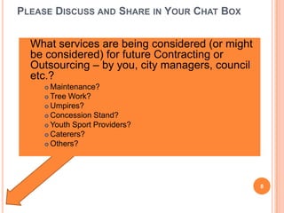 PLEASE DISCUSS AND SHARE IN YOUR CHAT BOX
 What services are being considered (or might
be considered) for future Contracting or
Outsourcing – by you, city managers, council
etc.?
 Maintenance?
 Tree Work?
 Umpires?
 Concession Stand?
 Youth Sport Providers?
 Caterers?
 Others?
8
 