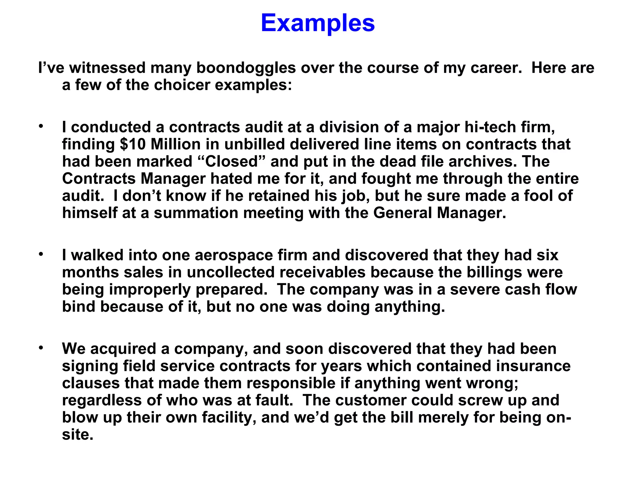 Examples
I’ve witnessed many boondoggles over the course of my career. Here are
    a few of the choicer examples:

•   I conducted a contracts audit at a division of a major hi-tech firm,
    finding $10 Million in unbilled delivered line items on contracts that
    had been marked “Closed” and put in the dead file archives. The
    Contracts Manager hated me for it, and fought me through the entire
    audit. I don’t know if he retained his job, but he sure made a fool of
    himself at a summation meeting with the General Manager.

•   I walked into one aerospace firm and discovered that they had six
    months sales in uncollected receivables because the billings were
    being improperly prepared. The company was in a severe cash flow
    bind because of it, but no one was doing anything.

•   We acquired a company, and soon discovered that they had been
    signing field service contracts for years which contained insurance
    clauses that made them responsible if anything went wrong;
    regardless of who was at fault. The customer could screw up and
    blow up their own facility, and we’d get the bill merely for being on-
    site.
 