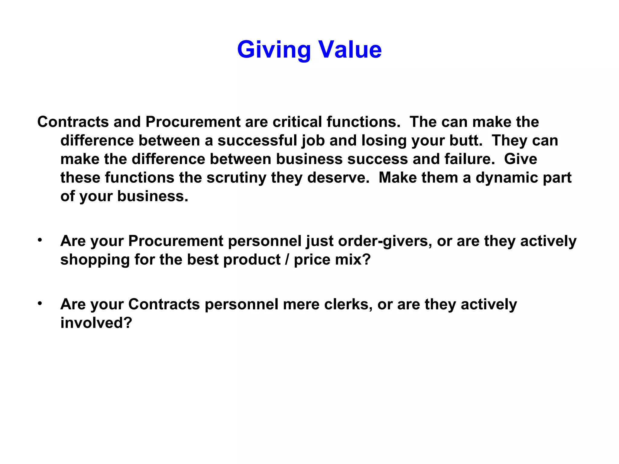 Giving Value

Contracts and Procurement are critical functions. The can make the
  difference between a successful job and losing your butt. They can
  make the difference between business success and failure. Give
  these functions the scrutiny they deserve. Make them a dynamic part
  of your business.

•   Are your Procurement personnel just order-givers, or are they actively
    shopping for the best product / price mix?

•   Are your Contracts personnel mere clerks, or are they actively
    involved?
 