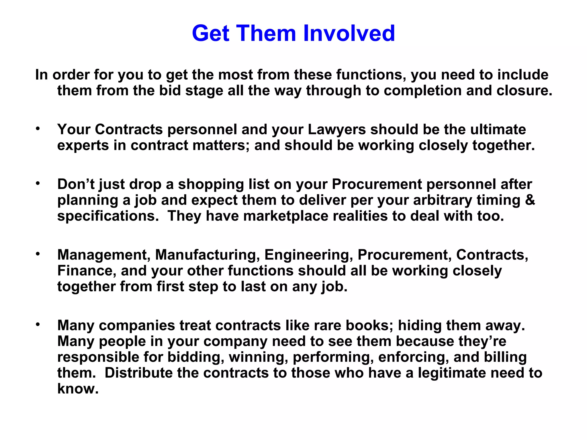 Get Them Involved
In order for you to get the most from these functions, you need to include
    them from the bid stage all the way through to completion and closure.

•   Your Contracts personnel and your Lawyers should be the ultimate
    experts in contract matters; and should be working closely together.

•   Don’t just drop a shopping list on your Procurement personnel after
    planning a job and expect them to deliver per your arbitrary timing &
    specifications. They have marketplace realities to deal with too.

•   Management, Manufacturing, Engineering, Procurement, Contracts,
    Finance, and your other functions should all be working closely
    together from first step to last on any job.

•   Many companies treat contracts like rare books; hiding them away.
    Many people in your company need to see them because they’re
    responsible for bidding, winning, performing, enforcing, and billing
    them. Distribute the contracts to those who have a legitimate need to
    know.
 