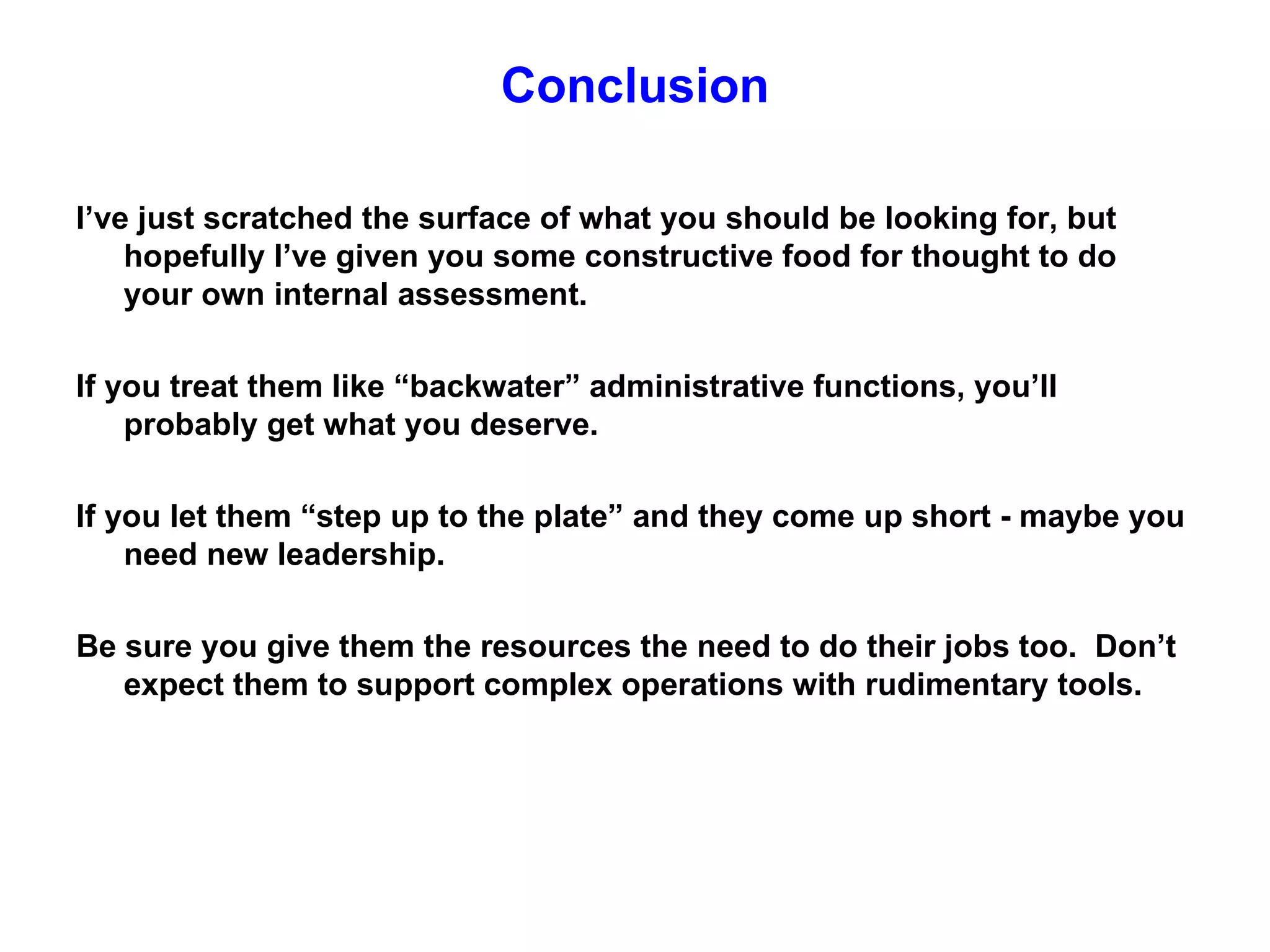 Conclusion

I’ve just scratched the surface of what you should be looking for, but
    hopefully I’ve given you some constructive food for thought to do
    your own internal assessment.

If you treat them like “backwater” administrative functions, you’ll
    probably get what you deserve.

If you let them “step up to the plate” and they come up short - maybe you
    need new leadership.

Be sure you give them the resources the need to do their jobs too. Don’t
   expect them to support complex operations with rudimentary tools.
 