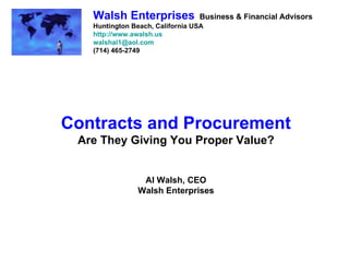 Walsh Enterprises             Business & Financial Advisors
   Huntington Beach, California USA
   http://www.awalsh.us
   walshal1@aol.com
   (714) 465-2749




Contracts and Procurement
 Are They Giving You Proper Value?


                Al Walsh, CEO
               Walsh Enterprises
 