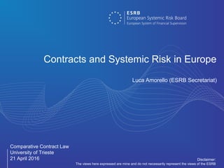 Comparative Contract Law
University of Trieste
21 April 2016
Contracts and Systemic Risk in Europe
Luca Amorello (ESRB Secretariat)
Disclaimer:
The views here expressed are mine and do not necessarily represent the views of the ESRB
 