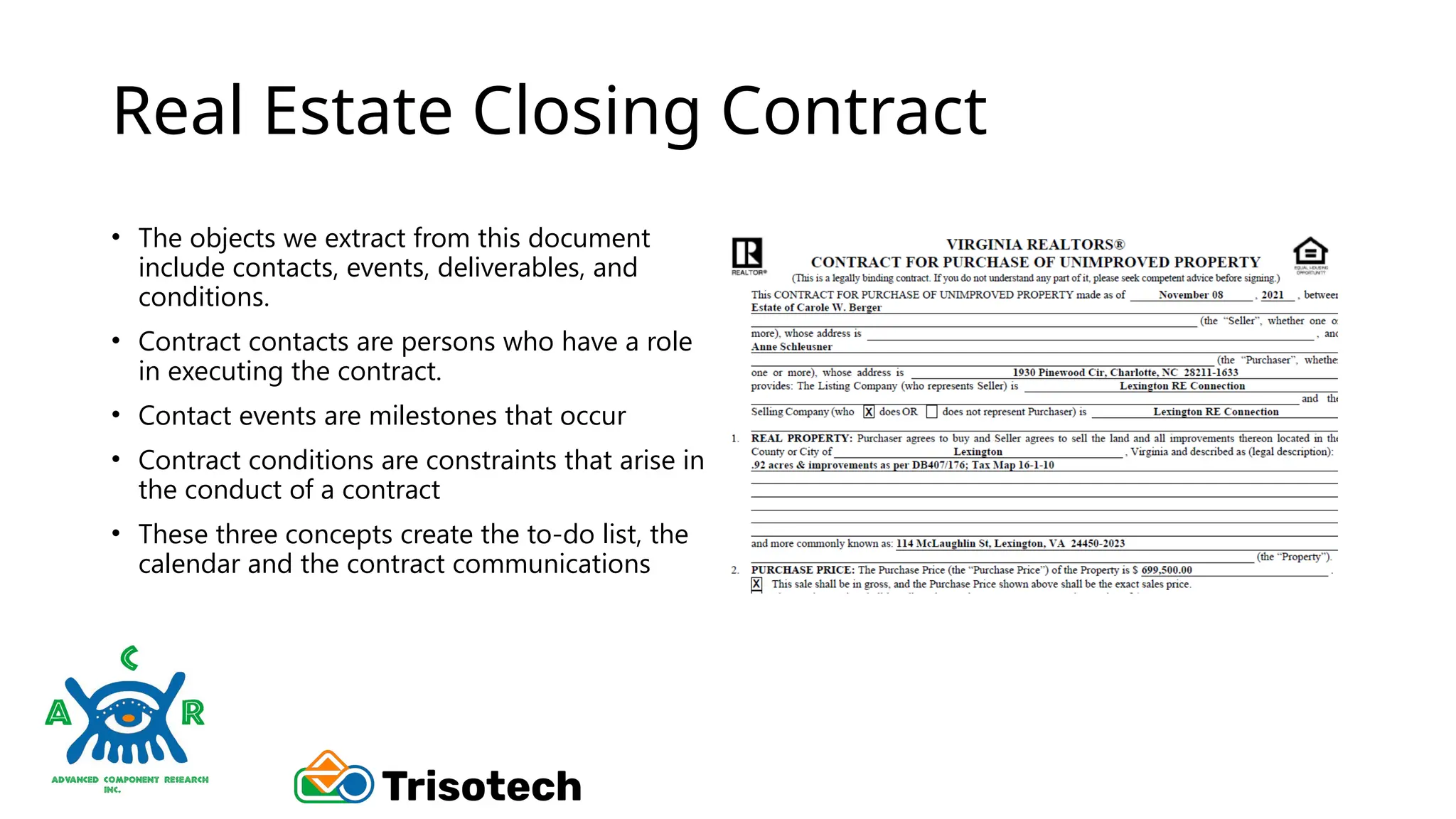 Real Estate Closing Contract
• The objects we extract from this document
include contacts, events, deliverables, and
conditions.
• Contract contacts are persons who have a role
in executing the contract.
• Contact events are milestones that occur
• Contract conditions are constraints that arise in
the conduct of a contract
• These three concepts create the to-do list, the
calendar and the contract communications
 