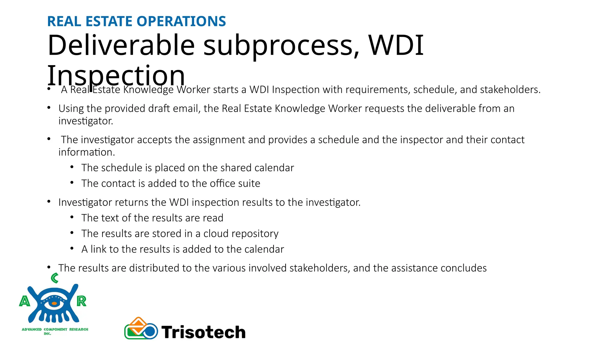 Deliverable subprocess, WDI
Inspection
REAL ESTATE OPERATIONS
• A Real Estate Knowledge Worker starts a WDI Inspection with requirements, schedule, and stakeholders.
• Using the provided draft email, the Real Estate Knowledge Worker requests the deliverable from an
investigator.
• The investigator accepts the assignment and provides a schedule and the inspector and their contact
information.
• The schedule is placed on the shared calendar
• The contact is added to the office suite
• Investigator returns the WDI inspection results to the investigator.
• The text of the results are read
• The results are stored in a cloud repository
• A link to the results is added to the calendar
• The results are distributed to the various involved stakeholders, and the assistance concludes
 
