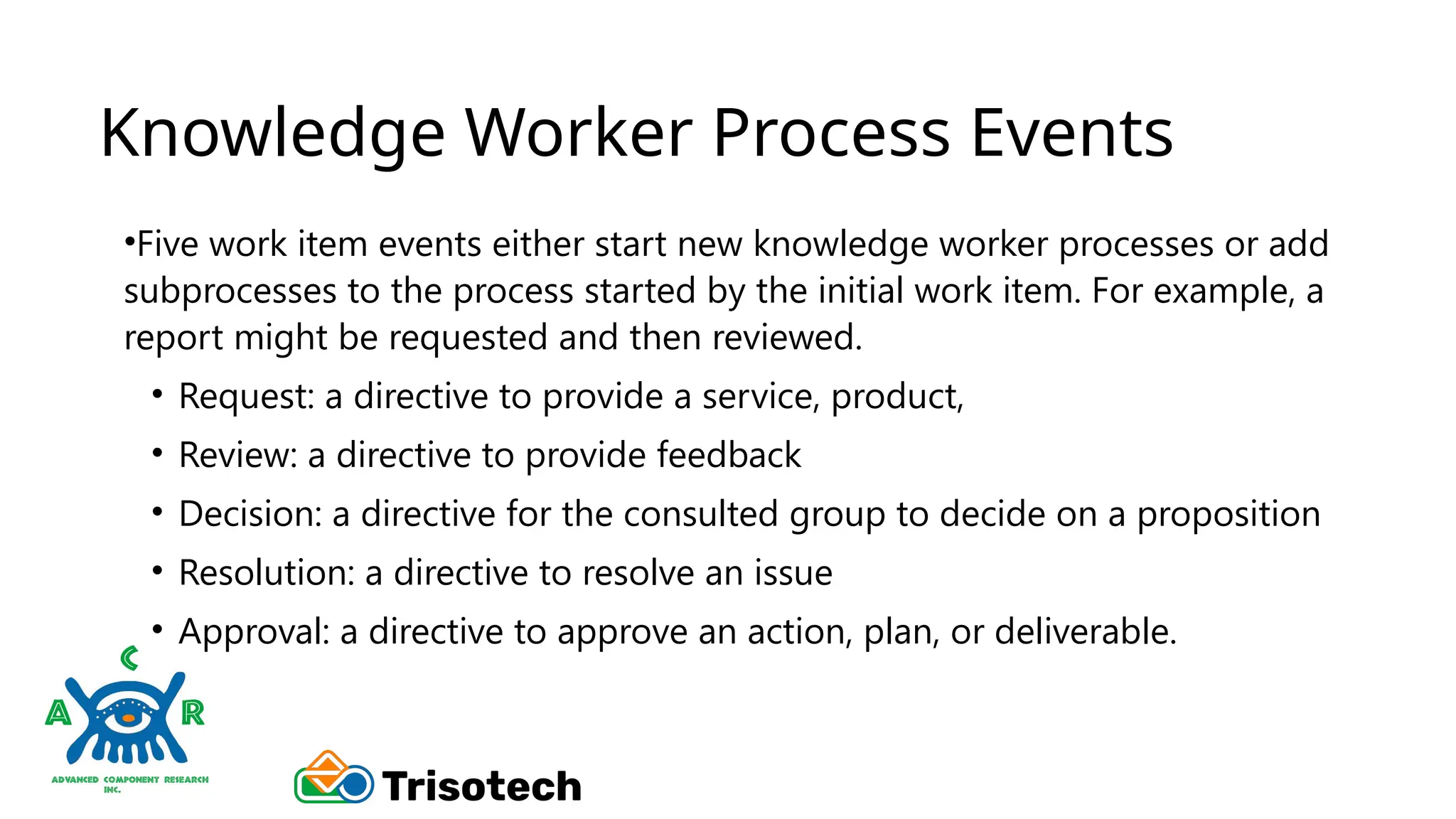 Knowledge Worker Process Events
•Five work item events either start new knowledge worker processes or add
subprocesses to the process started by the initial work item. For example, a
report might be requested and then reviewed.
• Request: a directive to provide a service, product,
• Review: a directive to provide feedback
• Decision: a directive for the consulted group to decide on a proposition
• Resolution: a directive to resolve an issue
• Approval: a directive to approve an action, plan, or deliverable.
 