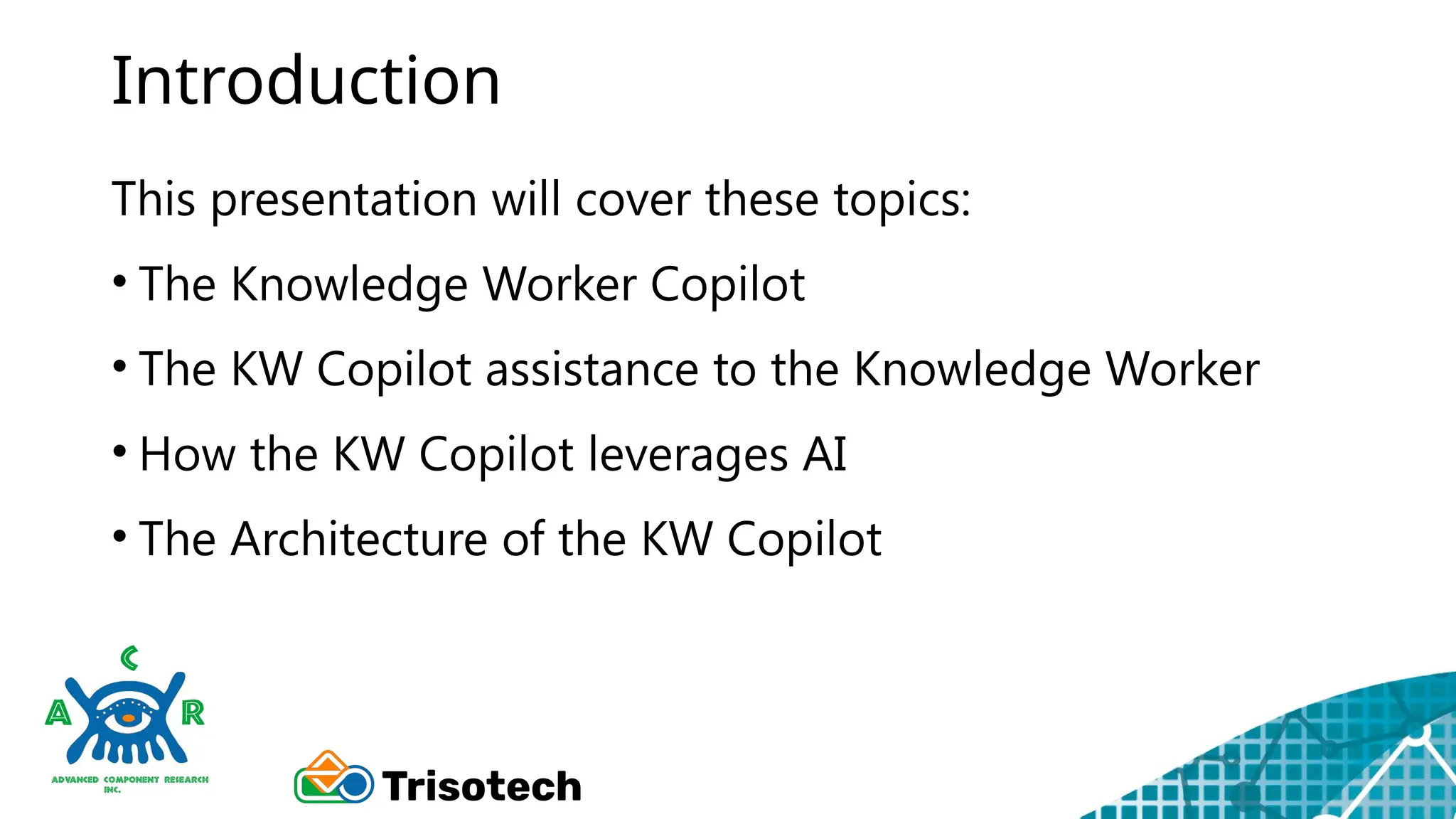 Introduction
This presentation will cover these topics:
• The Knowledge Worker Copilot
• The KW Copilot assistance to the Knowledge Worker
• How the KW Copilot leverages AI
• The Architecture of the KW Copilot
 
