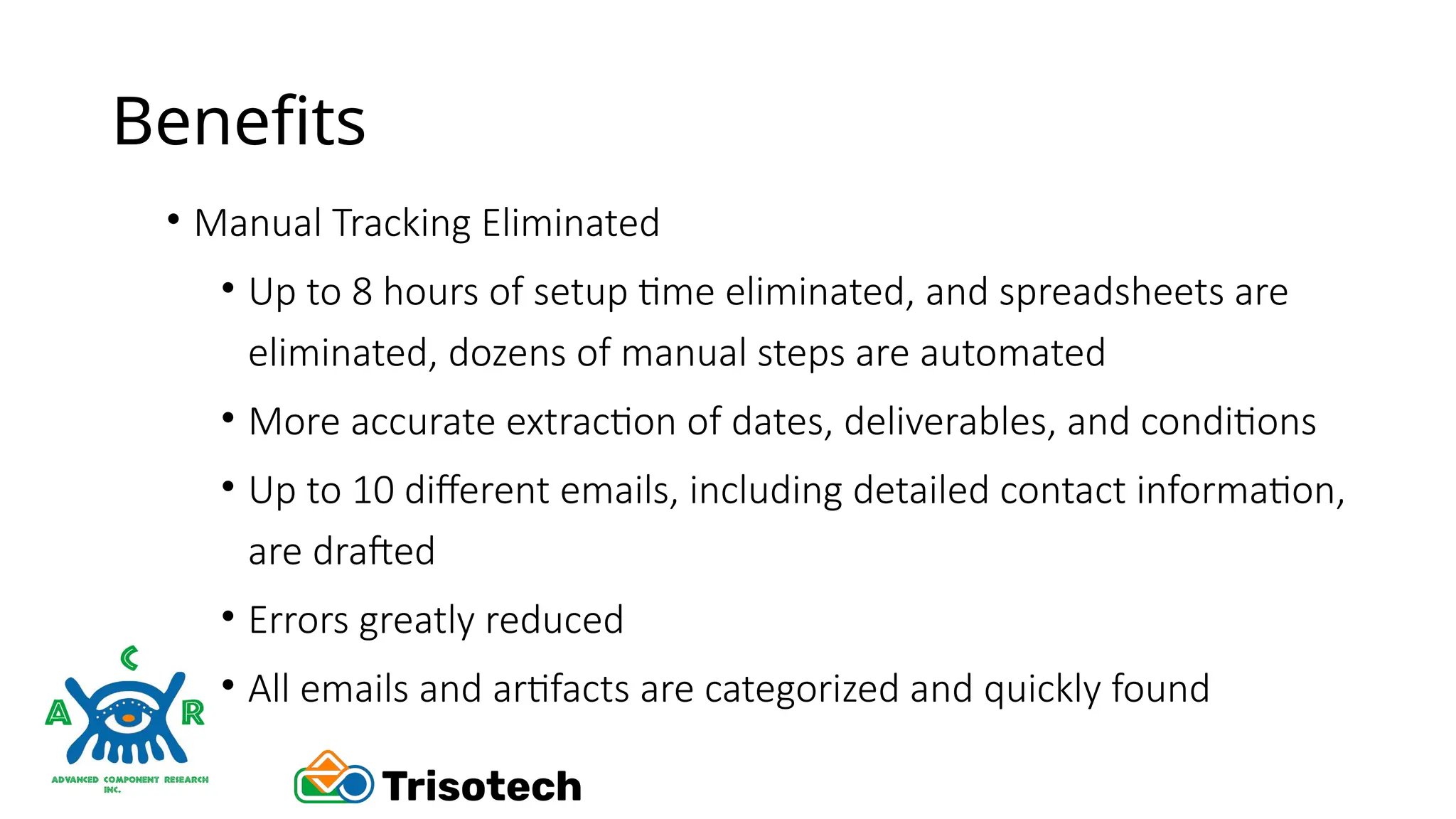 Benefits
• Manual Tracking Eliminated
• Up to 8 hours of setup time eliminated, and spreadsheets are
eliminated, dozens of manual steps are automated
• More accurate extraction of dates, deliverables, and conditions
• Up to 10 different emails, including detailed contact information,
are drafted
• Errors greatly reduced
• All emails and artifacts are categorized and quickly found
 