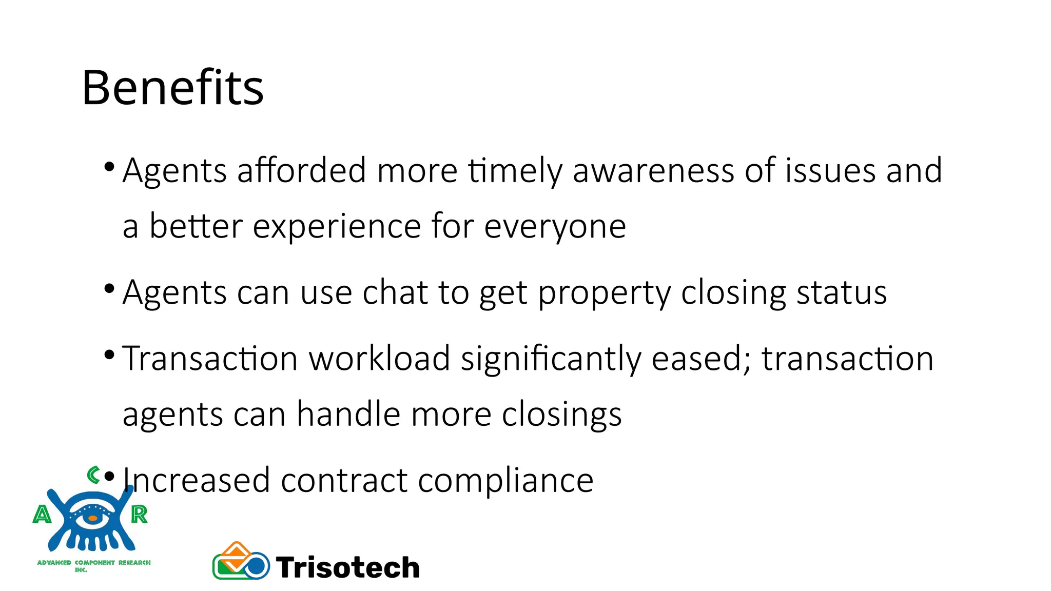 Benefits
•Agents afforded more timely awareness of issues and
a better experience for everyone
•Agents can use chat to get property closing status
•Transaction workload significantly eased; transaction
agents can handle more closings
•Increased contract compliance
 