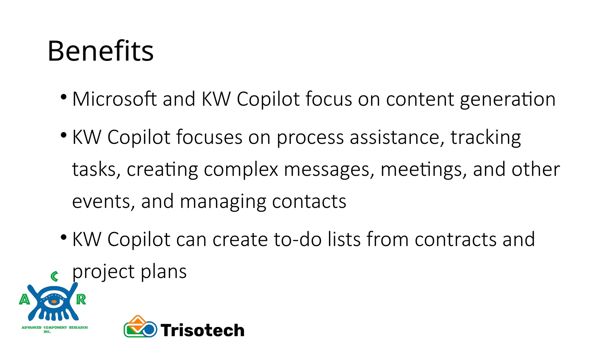 Benefits
• Microsoft and KW Copilot focus on content generation
• KW Copilot focuses on process assistance, tracking
tasks, creating complex messages, meetings, and other
events, and managing contacts
• KW Copilot can create to-do lists from contracts and
project plans
 