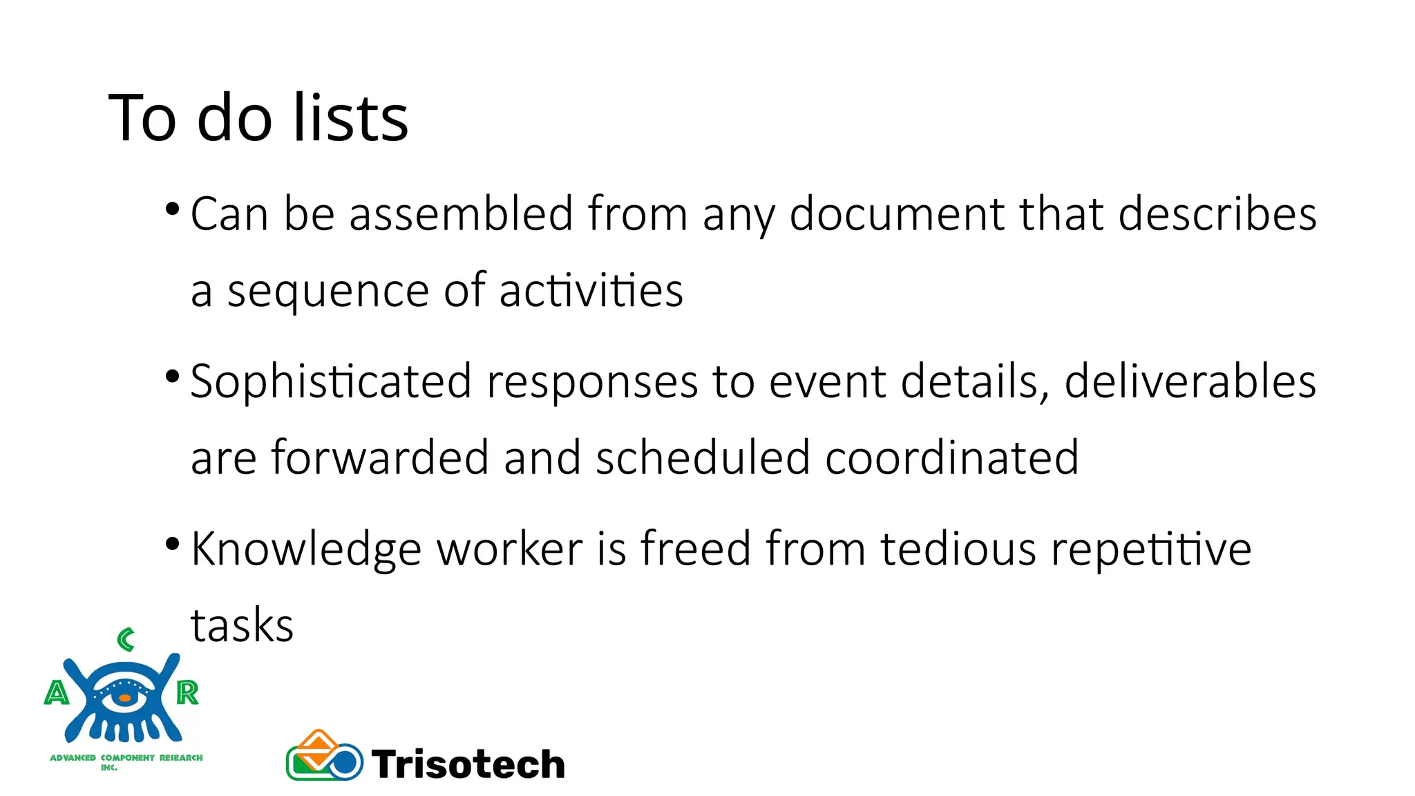To do lists
•Can be assembled from any document that describes
a sequence of activities
•Sophisticated responses to event details, deliverables
are forwarded and scheduled coordinated
•Knowledge worker is freed from tedious repetitive
tasks
 