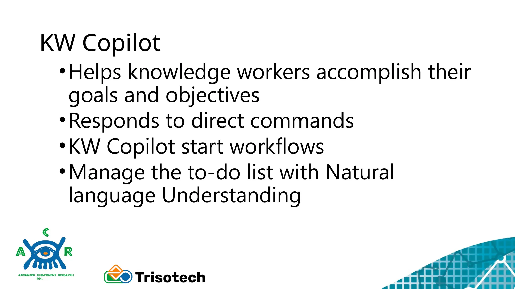 KW Copilot
•Helps knowledge workers accomplish their
goals and objectives
•Responds to direct commands
•KW Copilot start workflows
•Manage the to-do list with Natural
language Understanding
 