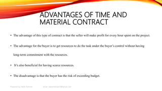 ADVANTAGES OF TIME AND
MATERIAL CONTRACT
• The advantage of this type of contract is that the seller will make profit for every hour spent on the project.
• The advantage for the buyer is to get resources to do the task under the buyer’s control without having
long-term commitment with the resources.
• It’s also beneficial for having scarce resources.
• The disadvantage is that the buyer has the risk of exceeding budget.
Prepared by Habib Rahman email: habibrahman20@gmail.com
 