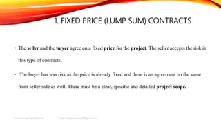 1. FIXED PRICE (LUMP SUM) CONTRACTS
• The seller and the buyer agree on a fixed price for the project. The seller accepts the risk in
this type of contracts.
• The buyer has less risk as the price is already fixed and there is an agreement on the same
from seller side as well. There must be a clear, specific and detailed project scope.
Prepared by Habib Rahman email: habibrahman20@gmail.com
 