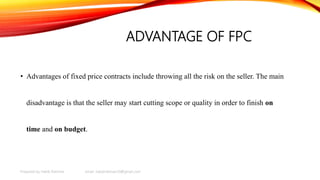 ADVANTAGE OF FPC
• Advantages of fixed price contracts include throwing all the risk on the seller. The main
disadvantage is that the seller may start cutting scope or quality in order to finish on
time and on budget.
Prepared by Habib Rahman email: habibrahman20@gmail.com
 