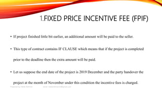 1.FIXED PRICE INCENTIVE FEE (FPIF)
• If project finished little bit earlier, an additional amount will be paid to the seller.
• This type of contract contains IF CLAUSE which means that if the project is completed
prior to the deadline then the extra amount will be paid.
• Let us suppose the end date of the project is 2019 December and the party handover the
project at the month of November under this condition the incentive fees is charged.
Prepared by Habib Rahman email: habibrahman20@gmail.com
 