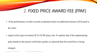 2. FIXED PRICE AWARD FEE (FPAF)
• If the performance of seller exceeds as planned earlier an additional amount will be paid to
the seller.
• Again in this type of contract IF CLAUSE plays role. It explains that if the implementing
party handover the project with better quality as expected than the award fees is being
charged.
Prepared by Habib Rahman email: habibrahman20@gmail.com
 
