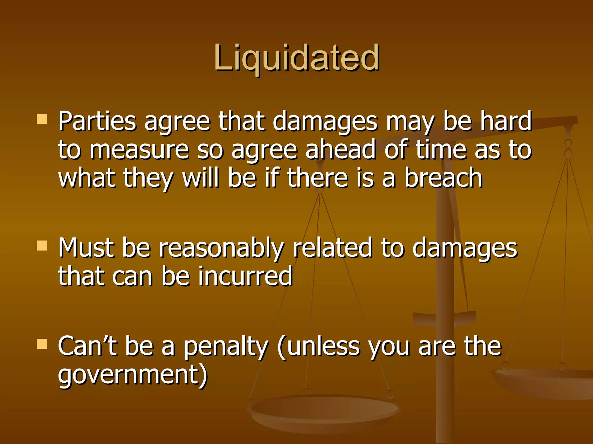 Liquidated Parties agree that damages may be hard to measure so agree ahead of time as to what they will be if there is a breach Must be reasonably related to damages that can be incurred Can’t be a penalty (unless you are the government) 