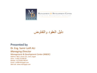 ‫والتفاوض‬ ‫العقود‬ ‫دليل‬
Presented by
Dr. Eng. Samir Lotfi ALI
Managing Director
Management & Development Center (M&DC)
Address: #6/5, Street 221, Cairo, Egypt
Voice : (+202) 25198139
Mobile: (+2) 01001790797
Email: s.ali@mdcegypt.com
Web site: www.mdcegypt.com
 