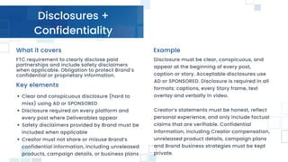 Disclosures +
Confidentiality
FTC requirement to clearly disclose paid
partnerships and include safety disclaimers
when applicable. Obligation to protect Brand’s
confidential or proprietary information.
Clear and conspicuous disclosure (hard to
miss) using AD or SPONSORED
Disclosure required on every platform and
every post where Deliverables appear
Safety disclaimers provided by Brand must be
included when applicable
Creator must not share or misuse Brand’s
confidential information, including unreleased
products, campaign details, or business plans
Key elements
Example
What it covers
Disclosure must be clear, conspicuous, and
appear at the beginning of every post,
caption or story. Acceptable disclosures use
AD or SPONSORED. Disclosure is required in all
formats: captions, every Story frame, text
overlay and verbally in video.
Creator’s statements must be honest, reflect
personal experience, and only include factual
claims that are verifiable. Confidential
information, including Creator compensation,
unreleased product details, campaign plans
and Brand business strategies must be kept
private.
 