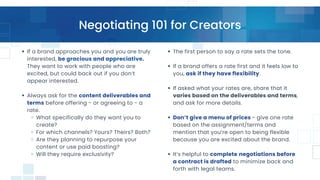 Negotiating 101 for Creators
If a brand approaches you and you are truly
interested, be gracious and appreciative.
They want to work with people who are
excited, but could back out if you don’t
appear interested.
Always ask for the content deliverables and
terms before offering - or agreeing to - a
rate.
What specifically do they want you to
create?
For which channels? Yours? Theirs? Both?
Are they planning to repurpose your
content or use paid boosting?
Will they require exclusivity?
The first person to say a rate sets the tone.
If a brand offers a rate first and it feels low to
you, ask if they have flexibility.
If asked what your rates are, share that it
varies based on the deliverables and terms,
and ask for more details.
Don’t give a menu of prices - give one rate
based on the assignment/terms and
mention that you’re open to being flexible
because you are excited about the brand.
It’s helpful to complete negotiations before
a contract is drafted to minimize back and
forth with legal teams.
 