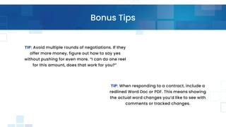 Bonus Tips
TIP: When responding to a contract, include a
redlined Word Doc or PDF. This means showing
the actual word changes you’d like to see with
comments or tracked changes.
TIP: Avoid multiple rounds of negotiations. If they
offer more money, figure out how to say yes
without pushing for even more. “I can do one reel
for this amount, does that work for you?”
 