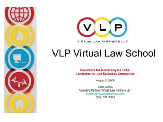 VLP Virtual Law School
       Contracts for Non-Lawyers 101a:
     Contracts for Life Sciences Companies

                    August 5, 2008

                      Ellen Leznik
       Founding Partner, Virtual Law Partners LLP
            eleznik@virtuallawpartners.com
                    (650) 321-1393
 