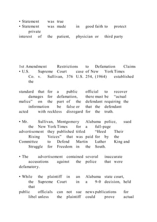 • Statement was true
• Statement was made in good faith to protect
private
interest of the patient, physician or third party
1st Amendment Restrictions to Defamation Claims
• U.S. Supreme Court case of New York Times
Co. v. Sullivan, 376 U.S. 254, (1964) established
the
standard that for a public official to recover
damages for defamation, there must be “actual
malice” on the part of the defendant requiring the
information be false or that the defendant
acted with reckless disregard for the truth.
• Mr. Sullivan, Montgomery Alabama police, sued
the New York Times for a full-page
advertisement they published titled “Heed Their
Rising Voices” that was paid for by the
Committee to Defend Martin Luther King and
Struggle for Freedom in the South.
• The advertisement contained several inaccurate
accusations against the police that were
defamatory.
• While the plaintiff in an Alabama state court,
the Supreme Court in a 9-0 decision, held
that
public officials can not sue news publications for
libel unless the plaintiff could prove actual
 
