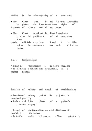 malice in the false reporting of a news story.
• The Court found that the Alabama court failed
to protect the First Amendment rights of
freedom of speech and of the press.
• The Court ruled that the First Amendment
protects the publication of all statements
about
public officials, even those found to be false,
unless the statements are made with actual
malice.
False Imprisonment
• Unlawful restriction of a person’s freedom
• In medicine à patients held involuntarily in a
mental hospital
Invasion of privacy and breach of confidentiality
• Invasion of privacy: patient is subjected to
unwanted publicity
• Before and After photos of a patient’s
cosmetic surgery
• Breach of confidentiality: unwanted disclosure of
confidential information
• Patient’s health information (Also protected by
 