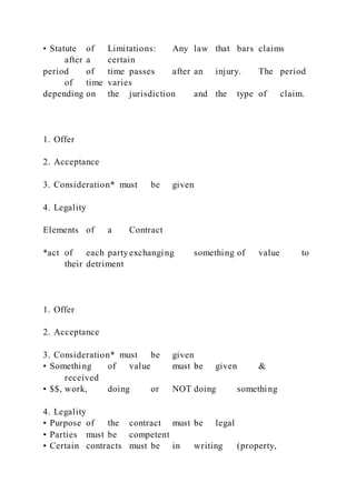 • Statute of Limitations: Any law that bars claims
after a certain
period of time passes after an injury. The period
of time varies
depending on the jurisdiction and the type of claim.
1. Offer
2. Acceptance
3. Consideration* must be given
4. Legality
Elements of a Contract
*act of each party exchanging something of value to
their detriment
1. Offer
2. Acceptance
3. Consideration* must be given
• Something of value must be given &
received
• $$, work, doing or NOT doing something
4. Legality
• Purpose of the contract must be legal
• Parties must be competent
• Certain contracts must be in writing (property,
 