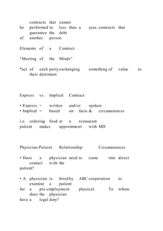 contracts that cannot
be performed in less than a year, contracts that
guarantee the debt
of another person
Elements of a Contract
“Meeting of the Minds”
*act of each party exchanging something of value to
their detriment
Express vs. Implied Contract
• Express = written and/or spoken
• Implied = based on facts & circumstances
i.e. ordering food at a restaurant
patient makes appointment with MD
Physician-Patient Relationship: Circumstances
• Does a physician need to come into direct
contact with the
patient?
• A physician is hired by ABC corporation to
examine a patient
for a pre-employment physical. To whom
does the physician
have a legal duty?
 