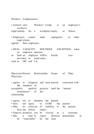 Workers’ Compensation
• General rule: Workers’ Comp is an employee’s
exclusive
legal remedy for a workplace injury or illness
• Employees cannot make negligence or other
legal claims
against their employers
• DUAL CAPACITY DOCTRINE EXCEPTION: when
an employer operates
as both an employer AND a health care
provider, in some states,
such as OH and CA
Physician-Patient Relationship: Scope of Duty
Physician:
• agrees to diagnose and treat patient consistent with
the standard of
acceptable medical practice until the “natural
termination” of the
relationship
• agrees not to abandon the patient
• does not agree to CURE the patient
• May be relieved of liability if the patient
does not follow orders
• Express promises can be viewed as a warranty
• Has a duty to report diseases determined to
be “reportable” by the state
 