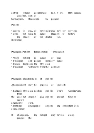 and/or federal government (i.e. STDs, HIV, seizure
disorder, risk of
harm/death, threatened by patient)
Patient:
• agrees to pay, or have insurance pay, for services
• does not have to agree (legally) to follow
the orders of the doctor [vs.
insurance]
Physician-Patient Relationship: Termination
• When patient is cured or dies
• Physician and patient mutually agree
• Patient dismisses the physician
• Physician withdraws from the contract
Physician abandonment of patient
Abandonment may be express or implied:
• Express: physician notifies patient s/he’s withdrawing
from
the case, but doesn’t give patient enough time to
secure
alternative care.
• Implied: physician’s actions are consistent with
abandonment
If abandoned, the patient may have a claim
against the
 