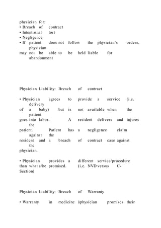 physician for:
• Breach of contract
• Intentional tort
• Negligence
• If patient does not follow the physician’s orders,
physician
may not be able to be held liable for
abandonment
Physician Liability: Breach of contract
• Physician agrees to provide a service (i.e.
delivery
of a baby) but is not available when the
patient
goes into labor. A resident delivers and injures
the
patient. Patient has a negligence claim
against the
resident and a breach of contract case against
the
physician.
• Physician provides a different service/procedure
than what s/he promised. (i.e. NVD versus C-
Section)
Physician Liability: Breach of Warranty
• Warranty in medicine àphysician promises their
 