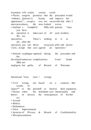 treatment will yield a certain result
• Plastic surgeon promises that the procedure would
“enhance [patient’s] beauty and improve her
appearance”.....surgery was not successful and after 2
more procedures, the nose looked worse.
• Guilmet v. Campbell: MDs told patient, “once
you have
an operation it takes care of all your troubles.
We are
specialists. There’s nothing to it at
all....after the
operation, you can throw awayyour pills and doctor
visits...weigh that cost against an operation.”
• Patients esophagus ruptured during the procedure and
her
developed numerous complications. Court found
MDs not
negligent, but guilty of Breach of Warranty
Intentional Torts (tort = wrong)
• Civil wrong, not based on a contract, that
results in
injury** to the plaintiff or harm to their reputation
• Occurs when the defendant acts intentionally and
knows or desires the consequences of his/her
act
• Assault
• Battery
• Defamation
• False Imprisonment
• Invasion of Privacy & Breach of Confidentiality
• Misrepresentation
 