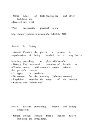• Other types of torts (negligence and strict
liability) are
addressed next week
**not necessarily physical injury
https://www.youtube.com/watch?v=A4vlk8u12OE
Assault & Battery
• Assault: Conduct that places a person in
apprehension of being touched in a way that is
insulting, provoking, or physically harmful
• Battery: The intentional causation of harmful or
offensive contact with another's person without
that person's consent.
• 3 types in medicine:
• No consent for the touching (Informed consent)
• Physician exceeded the scope of the consent
• Consent was “uninformed”
Health Systems: preventing assault and battery
allegations
• Obtain written consent from a patient before
initiating any procedures.
 