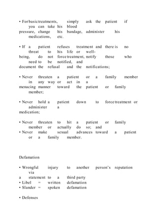 • For basictreatments, simply ask the patient if
you can take his blood
pressure, change his bandage, administer his
medications, etc.
• If a patient refuses treatment and there is no
threat to his life or well-
being, do not force treatment, notify those who
need to be notified, and
document the refusal and the notifications;
• Never threaten a patient or a family member
in any way or act in a
menacing manner toward the patient or family
member;
• Never hold a patient down to force treatment or
administer a
medication;
• Never threaten to hit a patient or family
member or actually do so; and
• Never make sexual advances toward a patient
or a family member.
Defamation
• Wrongful injury to another person’s reputation
via
a statement to a third party
• Libel = written defamation
• Slander = spoken defamation
• Defenses
 