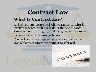 Contract Law
What Is Contract Law?
All business and people deal with contracts, whether it
involves services, business deals, or the sale of goods.
Since a contract is a legally binding agreement, a simple
mistake can cause serious problems.
Contract law is usually governed and enforced by the
laws of the state where the contract was formed.
 
