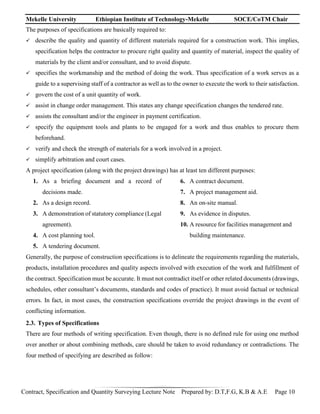 Mekelle University Ethiopian Institute of Technology-Mekelle SOCE/CoTM Chair
Contract, Specification and Quantity Surveying Lecture Note Prepared by: D.T,F.G, K.B & A.E Page 10
The purposes of specifications are basically required to:
 describe the quality and quantity of different materials required for a construction work. This implies,
specification helps the contractor to procure right quality and quantity of material, inspect the quality of
materials by the client and/or consultant, and to avoid dispute.
 specifies the workmanship and the method of doing the work. Thus specification of a work serves as a
guide to a supervising staff of a contractor as well as to the owner to execute the work to their satisfaction.
 govern the cost of a unit quantity of work.
 assist in change order management. This states any change specification changes the tendered rate.
 assists the consultant and/or the engineer in payment certification.
 specify the equipment tools and plants to be engaged for a work and thus enables to procure them
beforehand.
 verify and check the strength of materials for a work involved in a project.
 simplify arbitration and court cases.
A project specification (along with the project drawings) has at least ten different purposes:
1. As a briefing document and a record of
decisions made.
2. As a design record.
3. A demonstration of statutory compliance (Legal
agreement).
4. A cost planning tool.
5. A tendering document.
6. A contract document.
7. A project management aid.
8. An on-site manual.
9. As evidence in disputes.
10. A resource for facilities management and
building maintenance.
Generally, the purpose of construction specifications is to delineate the requirements regarding the materials,
products, installation procedures and quality aspects involved with execution of the work and fulfillment of
the contract. Specification must be accurate. It must not contradict itself or other related documents (drawings,
schedules, other consultant’s documents, standards and codes of practice). It must avoid factual or technical
errors. In fact, in most cases, the construction specifications override the project drawings in the event of
conflicting information.
2.3. Types of Specifications
There are four methods of writing specification. Even though, there is no defined rule for using one method
over another or about combining methods, care should be taken to avoid redundancy or contradictions. The
four method of specifying are described as follow:
 