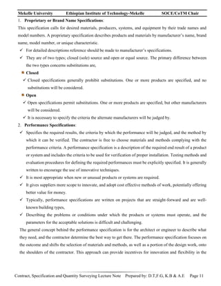 Mekelle University Ethiopian Institute of Technology-Mekelle SOCE/CoTM Chair
Contract, Specification and Quantity Surveying Lecture Note Prepared by: D.T,F.G, K.B & A.E Page 11
1. Proprietary or Brand Name Specifications:
This specification calls for desired materials, producers, systems, and equipment by their trade names and
model numbers. A proprietary specification describes products and materials by manufacturer’s name, brand
name, model number, or unique characteristic.
 For detailed descriptions reference should be made to manufacturer’s specifications.
 They are of two types; closed (sole) source and open or equal source. The primary difference between
the two types concerns substitutions are,
Closed
 Closed specifications generally prohibit substitutions. One or more products are specified, and no
substitutions will be considered.
Open
 Open specifications permit substitutions. One or more products are specified, but other manufacturers
will be considered.
 It is necessary to specify the criteria the alternate manufacturers will be judged by.
2. Performance Specifications:
 Specifies the required results, the criteria by which the performance will be judged, and the method by
which it can be verified. The contractor is free to choose materials and methods complying with the
performance criteria. A performance specification is a description of the required end result of a product
or system and includes the criteria to be used for verification of proper installation. Testing methods and
evaluation procedures for defining the required performances must be explicitly specified. It is generally
written to encourage the use of innovative techniques.
 It is most appropriate when new or unusual products or systems are required.
 It gives suppliers more scope to innovate, and adopt cost effective methods of work, potentially offering
better value for money.
 Typically, performance specifications are written on projects that are straight-forward and are well-
known building types,
 Describing the problems or conditions under which the products or systems must operate, and the
parameters for the acceptable solutions is difficult and challenging.
The general concept behind the performance specification is for the architect or engineer to describe what
they need, and the contractor determine the best way to get there. The performance specification focuses on
the outcome and shifts the selection of materials and methods, as well as a portion of the design work, onto
the shoulders of the contractor. This approach can provide incentives for innovation and flexibility in the
 